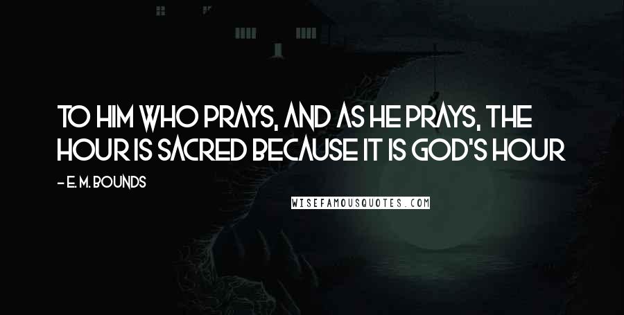 E. M. Bounds Quotes: To him who prays, and as he prays, the hour is sacred because it is God's hour