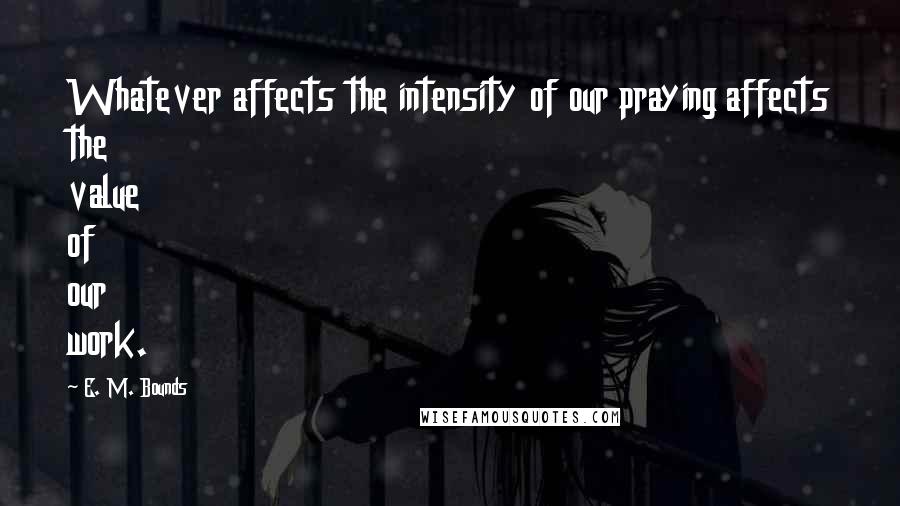 E. M. Bounds Quotes: Whatever affects the intensity of our praying affects the value of our work.