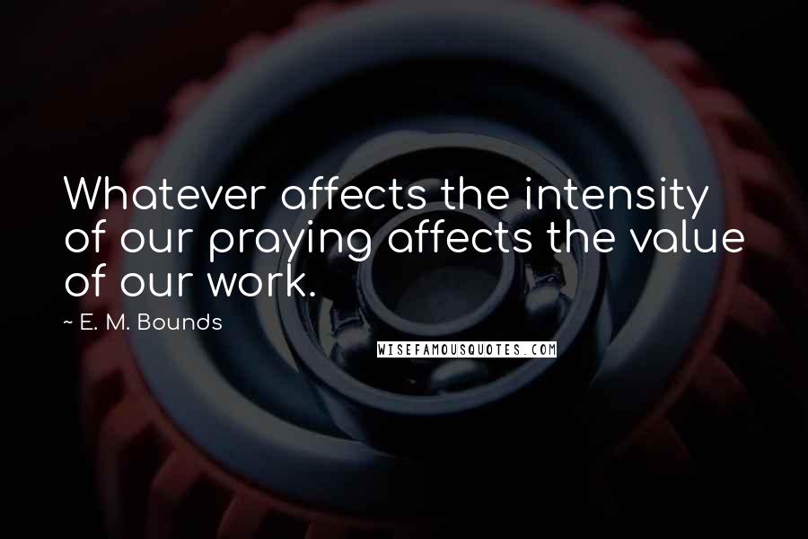 E. M. Bounds Quotes: Whatever affects the intensity of our praying affects the value of our work.