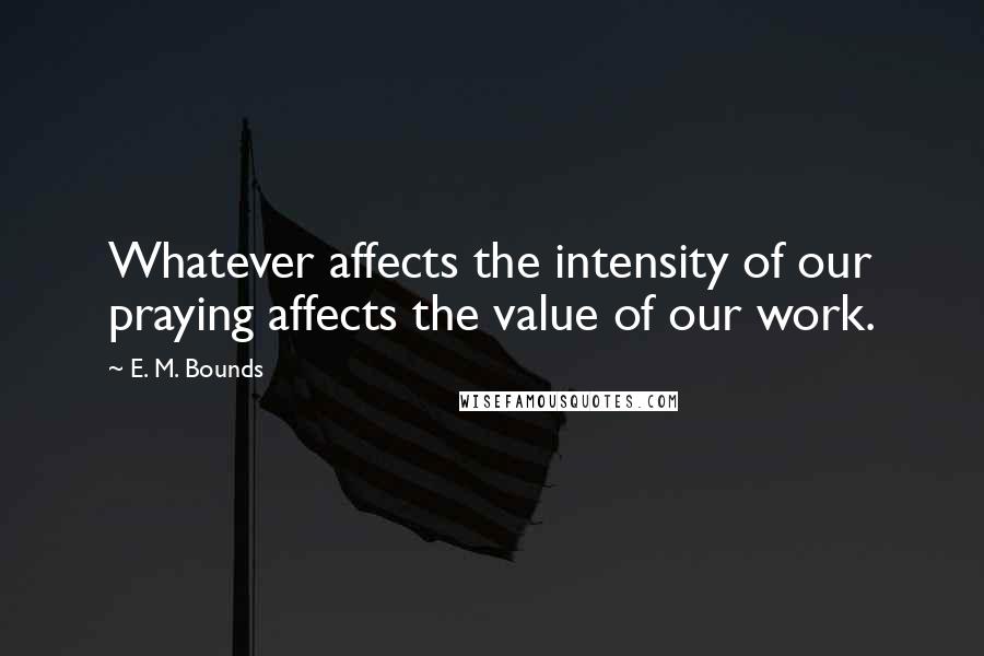E. M. Bounds Quotes: Whatever affects the intensity of our praying affects the value of our work.