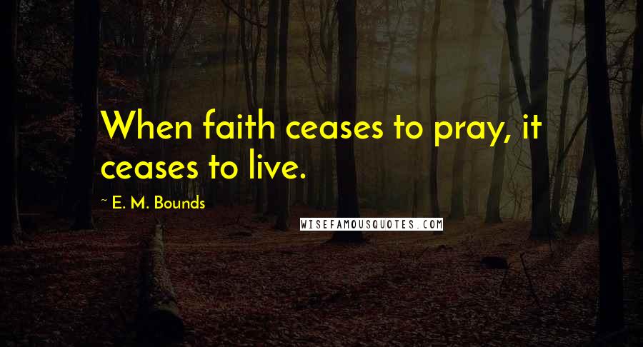 E. M. Bounds Quotes: When faith ceases to pray, it ceases to live.