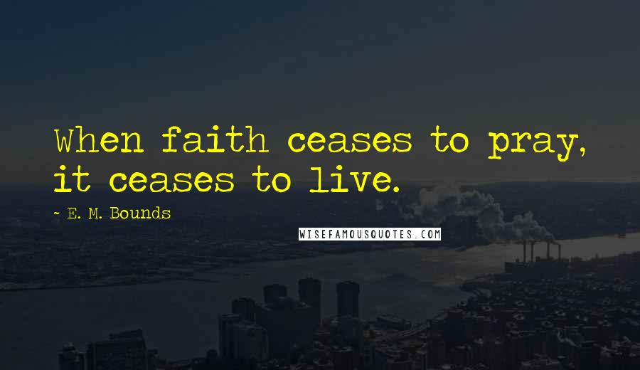 E. M. Bounds Quotes: When faith ceases to pray, it ceases to live.