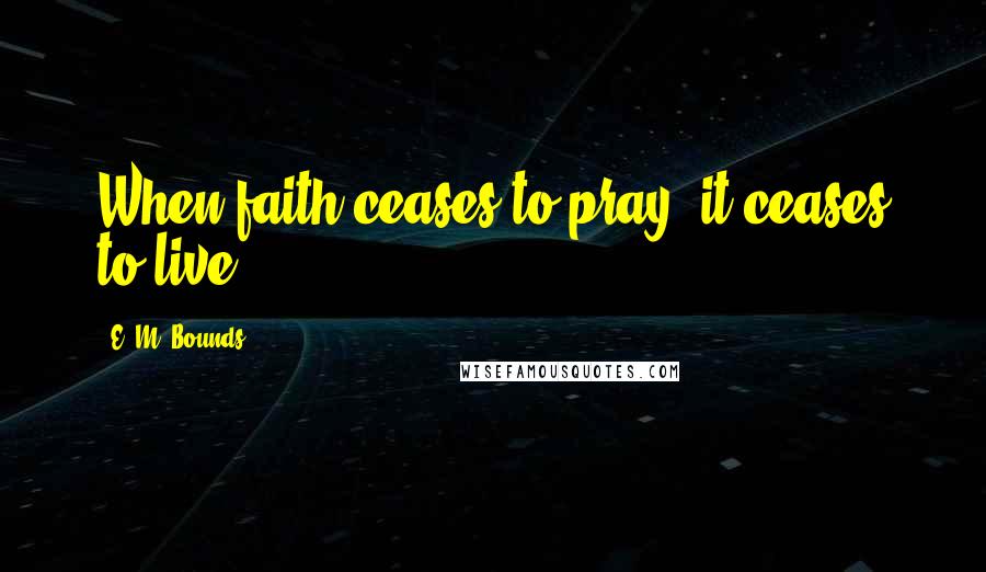 E. M. Bounds Quotes: When faith ceases to pray, it ceases to live.