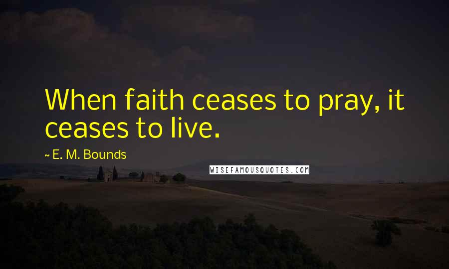 E. M. Bounds Quotes: When faith ceases to pray, it ceases to live.