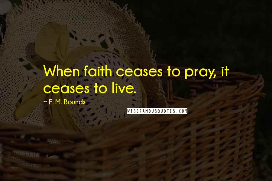 E. M. Bounds Quotes: When faith ceases to pray, it ceases to live.