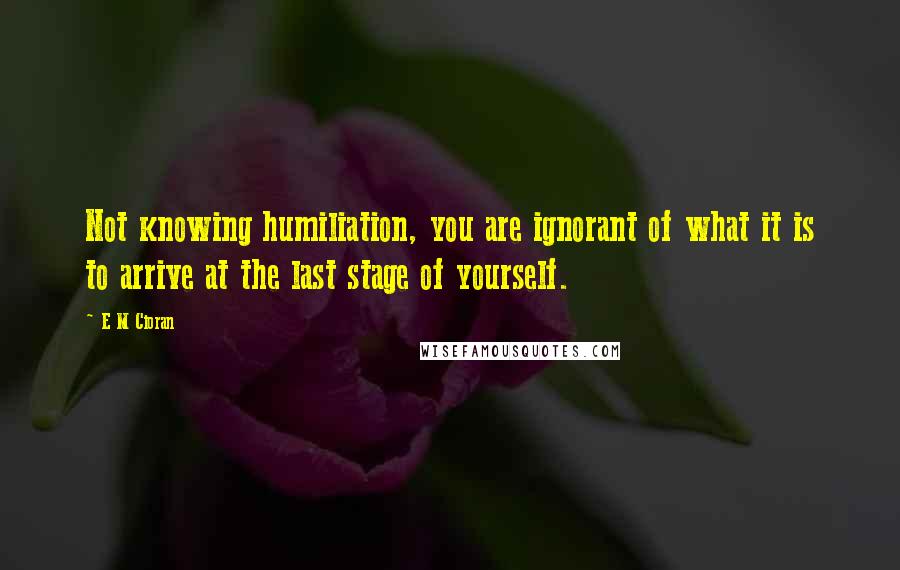 E M Cioran Quotes: Not knowing humiliation, you are ignorant of what it is to arrive at the last stage of yourself.