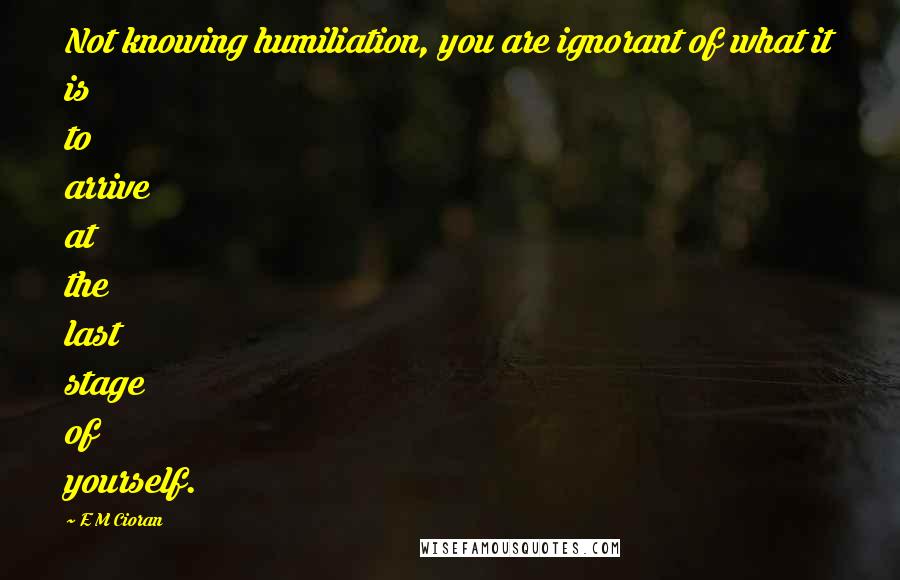 E M Cioran Quotes: Not knowing humiliation, you are ignorant of what it is to arrive at the last stage of yourself.