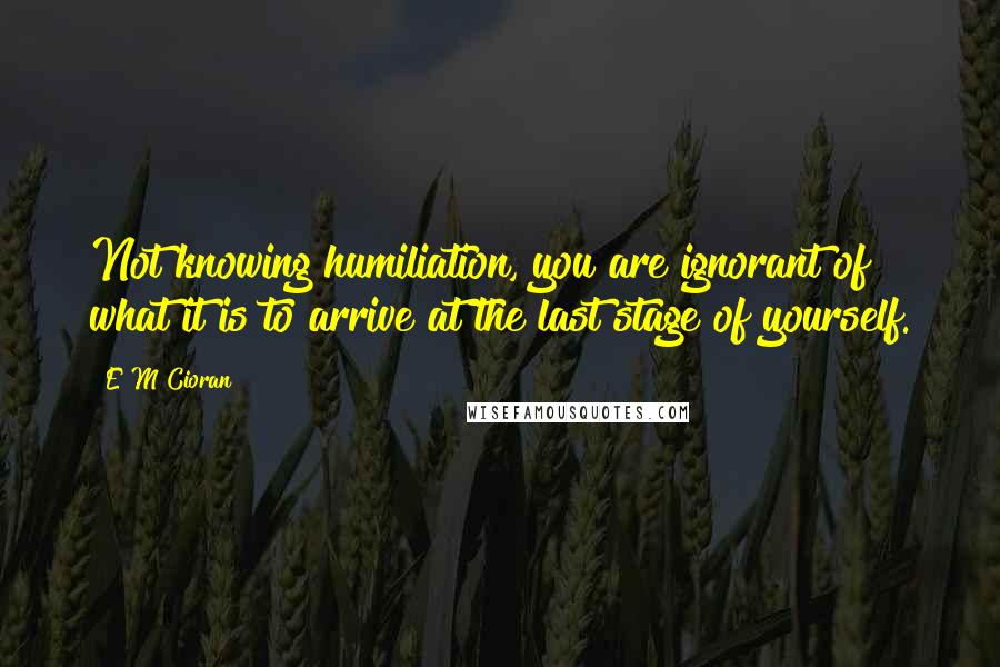 E M Cioran Quotes: Not knowing humiliation, you are ignorant of what it is to arrive at the last stage of yourself.