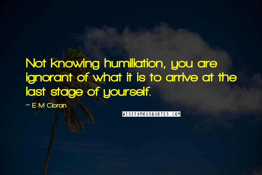 E M Cioran Quotes: Not knowing humiliation, you are ignorant of what it is to arrive at the last stage of yourself.