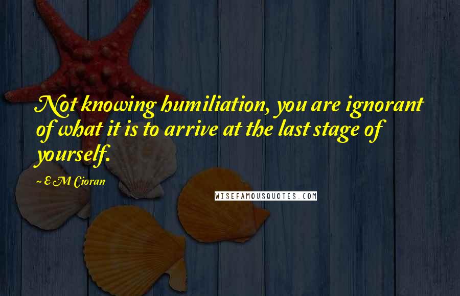 E M Cioran Quotes: Not knowing humiliation, you are ignorant of what it is to arrive at the last stage of yourself.