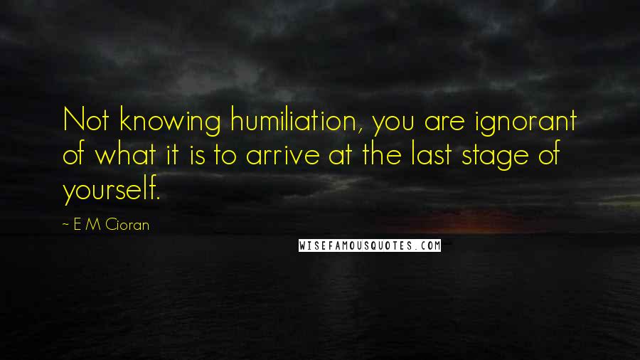 E M Cioran Quotes: Not knowing humiliation, you are ignorant of what it is to arrive at the last stage of yourself.