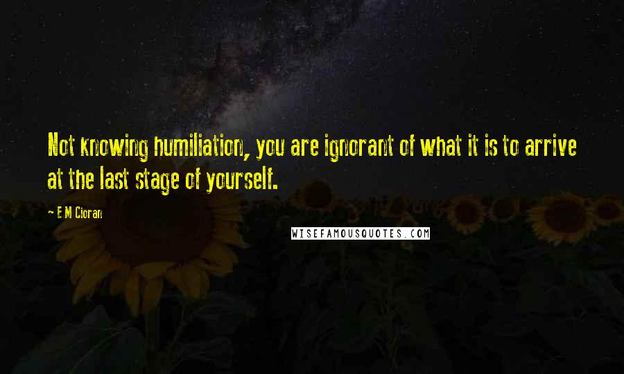 E M Cioran Quotes: Not knowing humiliation, you are ignorant of what it is to arrive at the last stage of yourself.