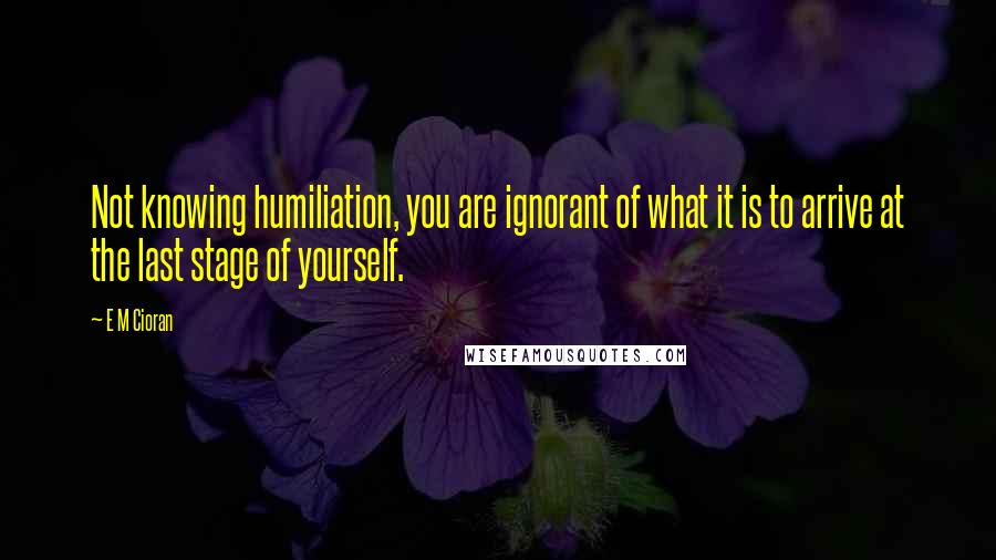 E M Cioran Quotes: Not knowing humiliation, you are ignorant of what it is to arrive at the last stage of yourself.