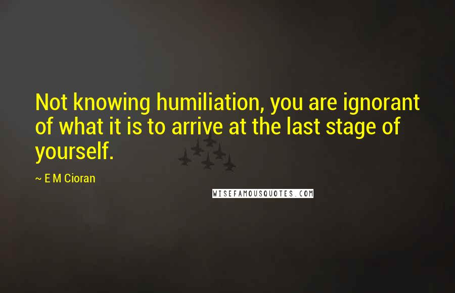 E M Cioran Quotes: Not knowing humiliation, you are ignorant of what it is to arrive at the last stage of yourself.