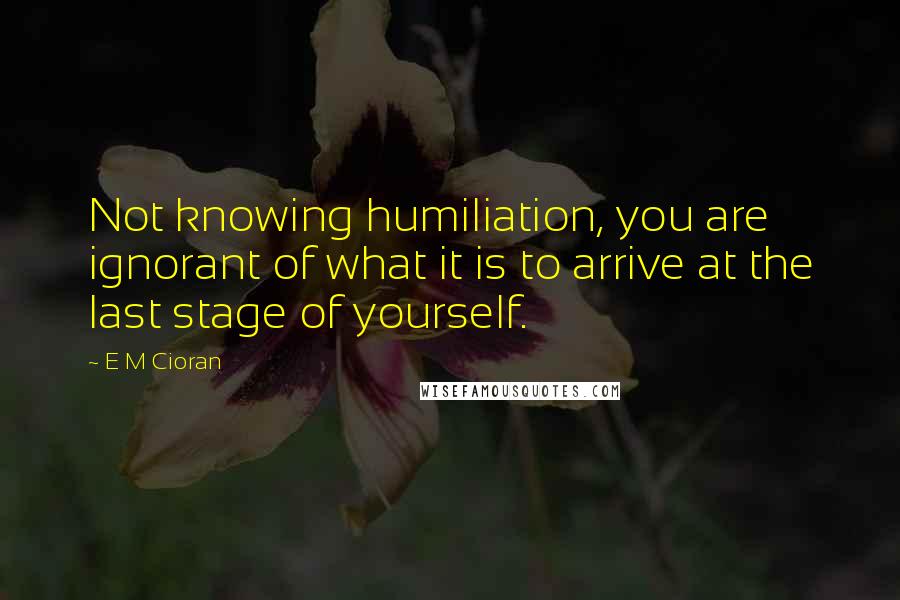 E M Cioran Quotes: Not knowing humiliation, you are ignorant of what it is to arrive at the last stage of yourself.