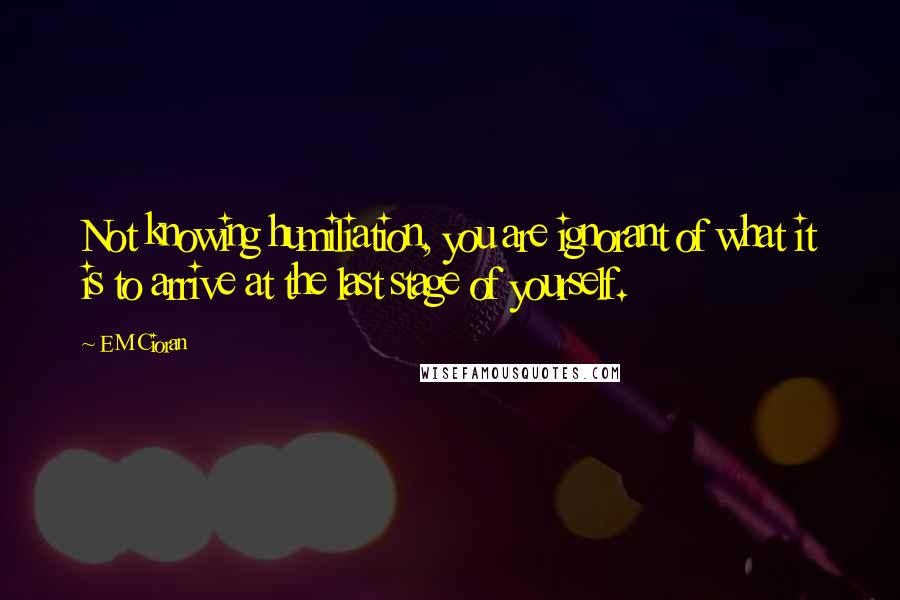 E M Cioran Quotes: Not knowing humiliation, you are ignorant of what it is to arrive at the last stage of yourself.