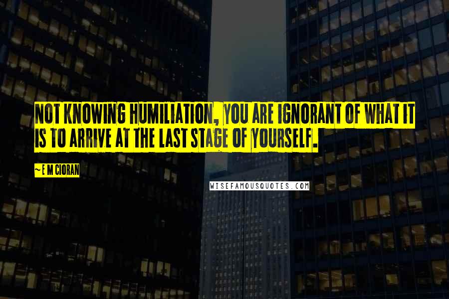 E M Cioran Quotes: Not knowing humiliation, you are ignorant of what it is to arrive at the last stage of yourself.