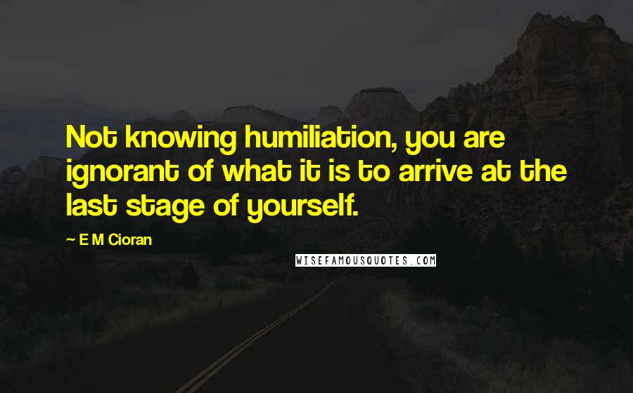 E M Cioran Quotes: Not knowing humiliation, you are ignorant of what it is to arrive at the last stage of yourself.