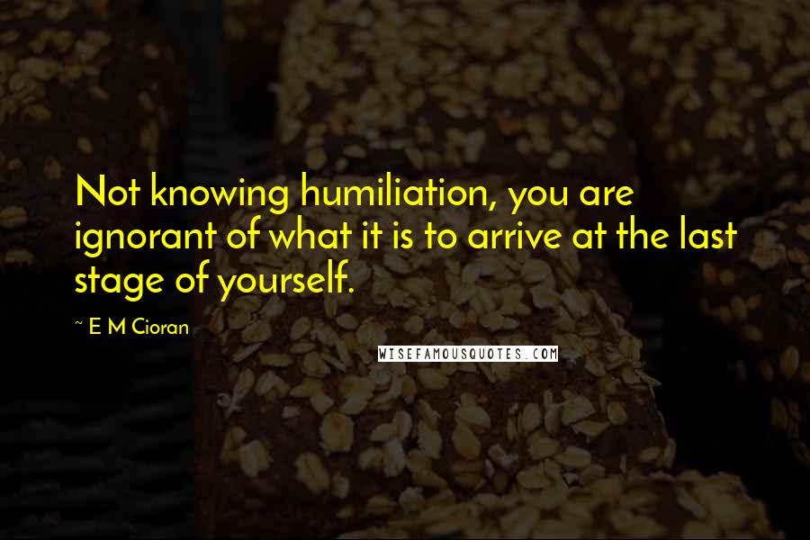 E M Cioran Quotes: Not knowing humiliation, you are ignorant of what it is to arrive at the last stage of yourself.