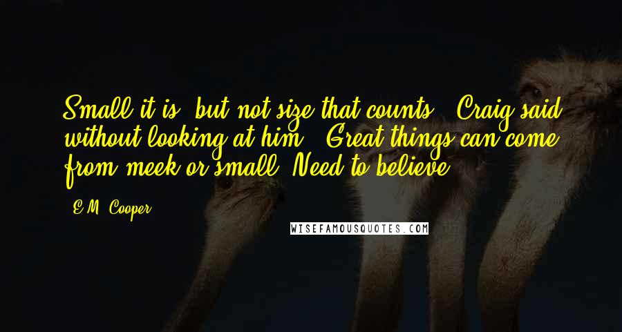 E.M. Cooper Quotes: Small it is, but not size that counts,' Craig said without looking at him. 'Great things can come from meek or small. Need to believe.