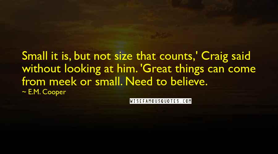 E.M. Cooper Quotes: Small it is, but not size that counts,' Craig said without looking at him. 'Great things can come from meek or small. Need to believe.