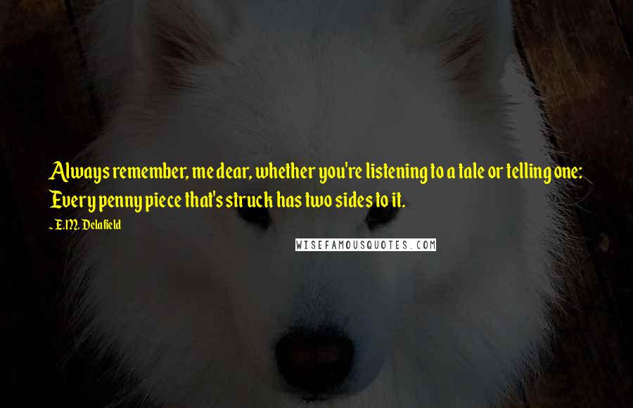 E.M. Delafield Quotes: Always remember, me dear, whether you're listening to a tale or telling one: Every penny piece that's struck has two sides to it.