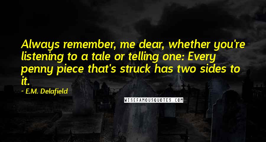 E.M. Delafield Quotes: Always remember, me dear, whether you're listening to a tale or telling one: Every penny piece that's struck has two sides to it.