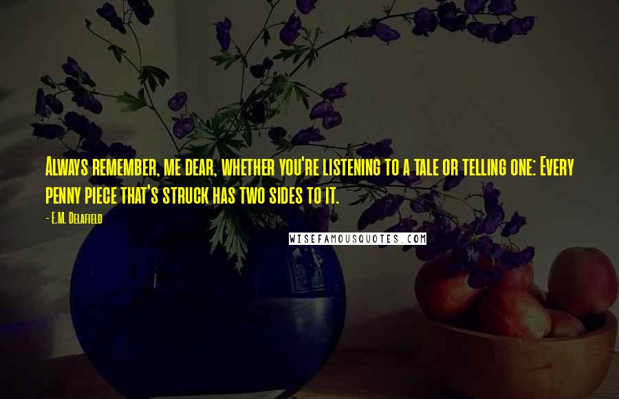 E.M. Delafield Quotes: Always remember, me dear, whether you're listening to a tale or telling one: Every penny piece that's struck has two sides to it.