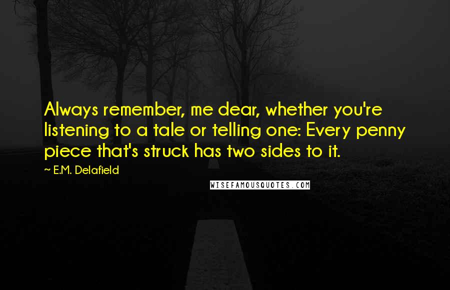 E.M. Delafield Quotes: Always remember, me dear, whether you're listening to a tale or telling one: Every penny piece that's struck has two sides to it.