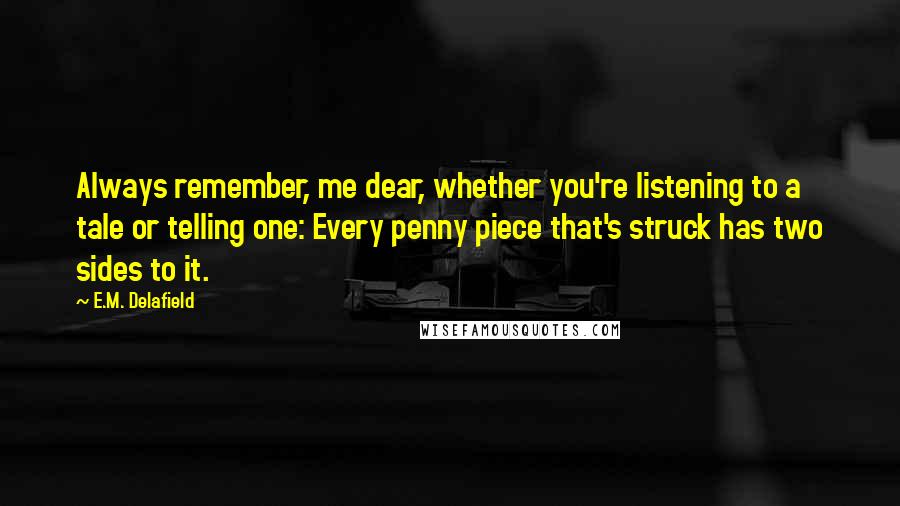 E.M. Delafield Quotes: Always remember, me dear, whether you're listening to a tale or telling one: Every penny piece that's struck has two sides to it.