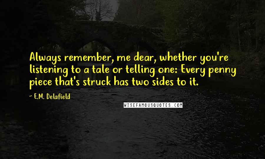 E.M. Delafield Quotes: Always remember, me dear, whether you're listening to a tale or telling one: Every penny piece that's struck has two sides to it.