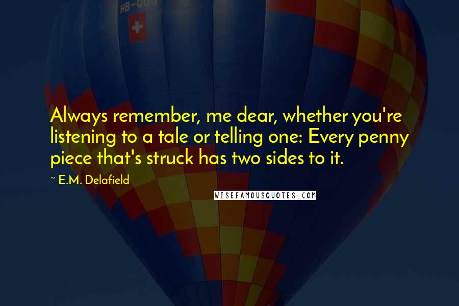 E.M. Delafield Quotes: Always remember, me dear, whether you're listening to a tale or telling one: Every penny piece that's struck has two sides to it.