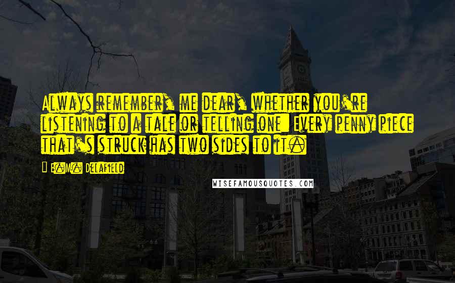 E.M. Delafield Quotes: Always remember, me dear, whether you're listening to a tale or telling one: Every penny piece that's struck has two sides to it.
