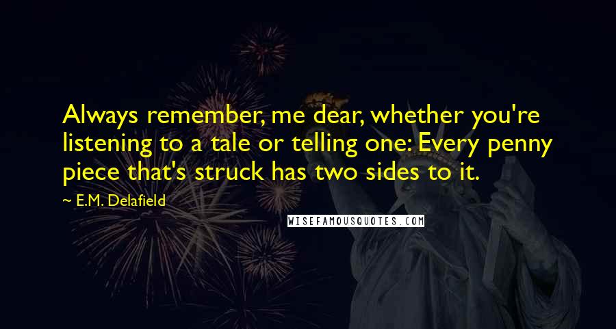 E.M. Delafield Quotes: Always remember, me dear, whether you're listening to a tale or telling one: Every penny piece that's struck has two sides to it.