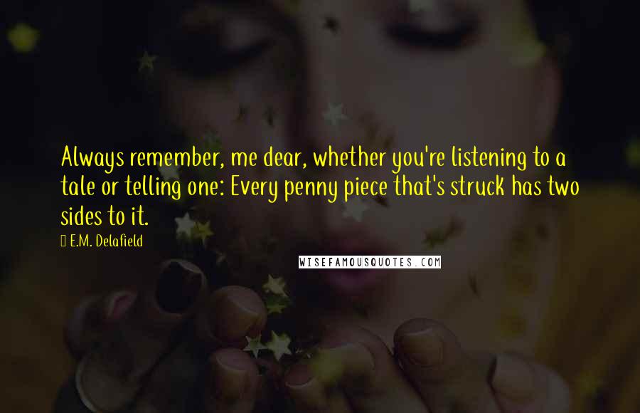 E.M. Delafield Quotes: Always remember, me dear, whether you're listening to a tale or telling one: Every penny piece that's struck has two sides to it.