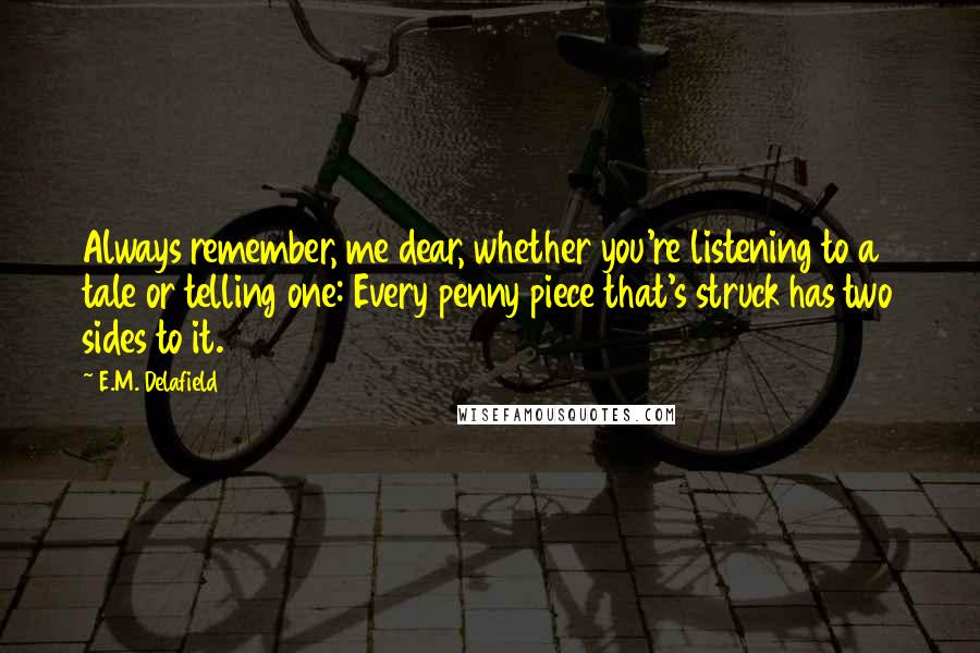 E.M. Delafield Quotes: Always remember, me dear, whether you're listening to a tale or telling one: Every penny piece that's struck has two sides to it.