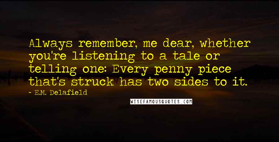 E.M. Delafield Quotes: Always remember, me dear, whether you're listening to a tale or telling one: Every penny piece that's struck has two sides to it.