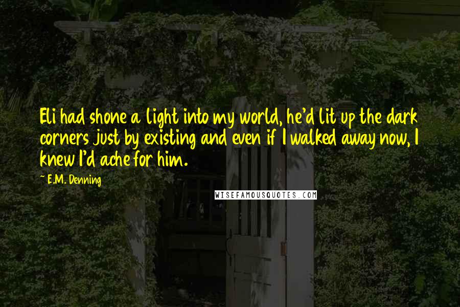 E.M. Denning Quotes: Eli had shone a light into my world, he'd lit up the dark corners just by existing and even if I walked away now, I knew I'd ache for him.