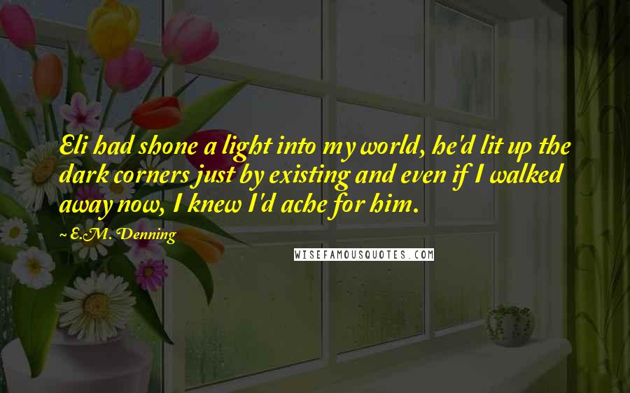 E.M. Denning Quotes: Eli had shone a light into my world, he'd lit up the dark corners just by existing and even if I walked away now, I knew I'd ache for him.