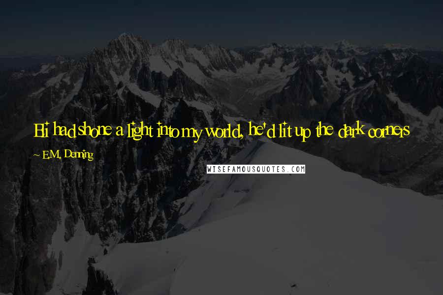 E.M. Denning Quotes: Eli had shone a light into my world, he'd lit up the dark corners just by existing and even if I walked away now, I knew I'd ache for him.