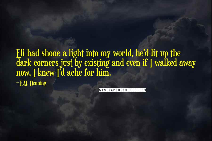 E.M. Denning Quotes: Eli had shone a light into my world, he'd lit up the dark corners just by existing and even if I walked away now, I knew I'd ache for him.