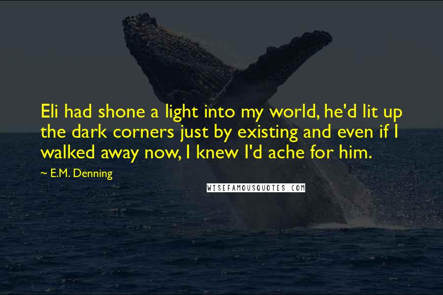 E.M. Denning Quotes: Eli had shone a light into my world, he'd lit up the dark corners just by existing and even if I walked away now, I knew I'd ache for him.