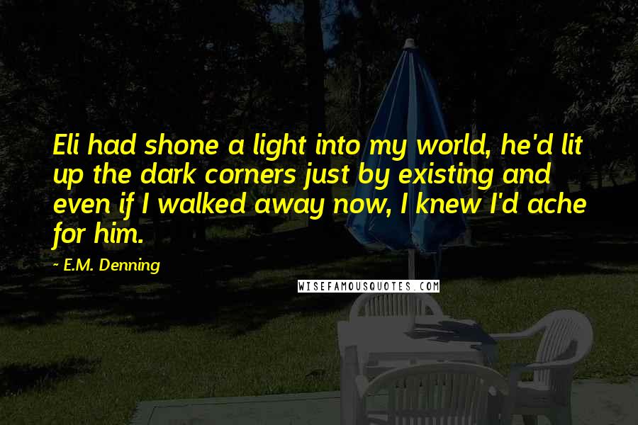 E.M. Denning Quotes: Eli had shone a light into my world, he'd lit up the dark corners just by existing and even if I walked away now, I knew I'd ache for him.