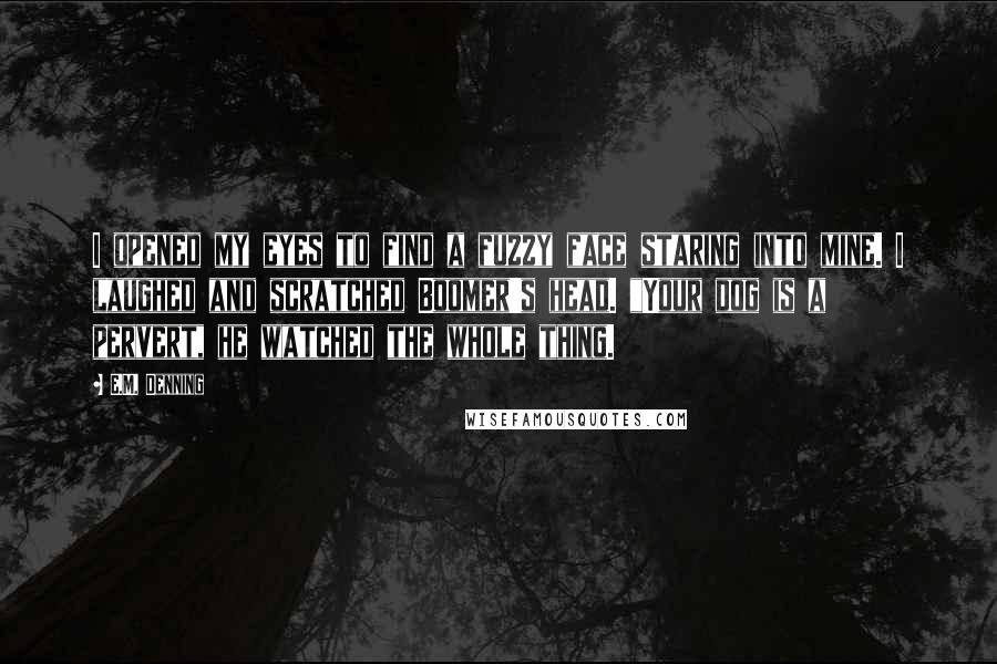 E.M. Denning Quotes: I opened my eyes to find a fuzzy face staring into mine. I laughed and scratched Boomer's head. "Your dog is a pervert, he watched the whole thing.