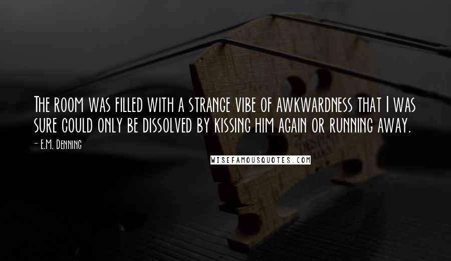 E.M. Denning Quotes: The room was filled with a strange vibe of awkwardness that I was sure could only be dissolved by kissing him again or running away.