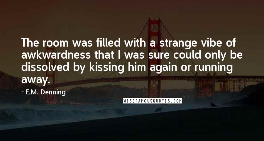 E.M. Denning Quotes: The room was filled with a strange vibe of awkwardness that I was sure could only be dissolved by kissing him again or running away.