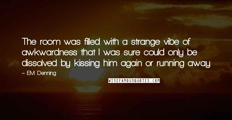 E.M. Denning Quotes: The room was filled with a strange vibe of awkwardness that I was sure could only be dissolved by kissing him again or running away.