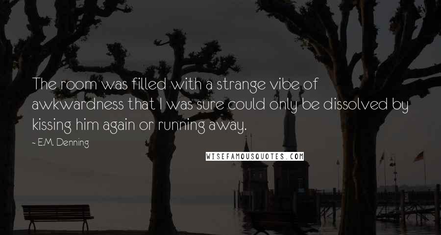 E.M. Denning Quotes: The room was filled with a strange vibe of awkwardness that I was sure could only be dissolved by kissing him again or running away.