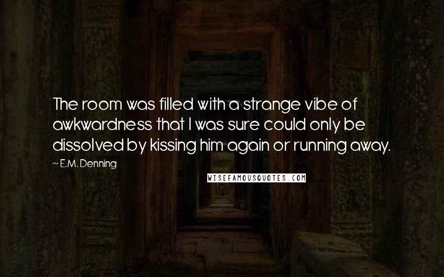 E.M. Denning Quotes: The room was filled with a strange vibe of awkwardness that I was sure could only be dissolved by kissing him again or running away.