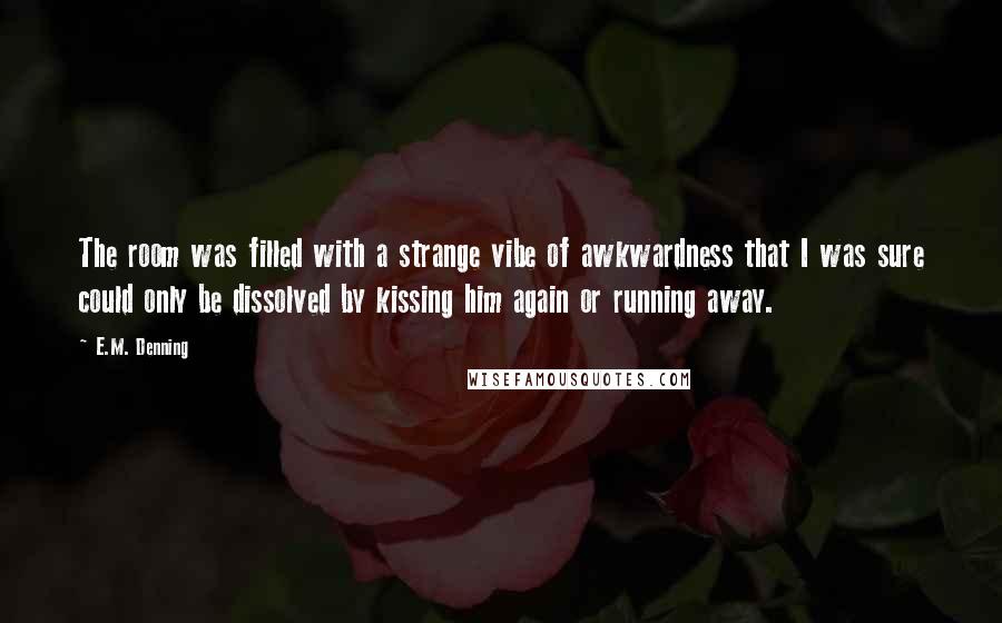 E.M. Denning Quotes: The room was filled with a strange vibe of awkwardness that I was sure could only be dissolved by kissing him again or running away.